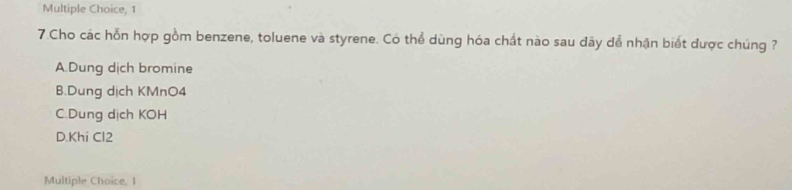 1
7 Cho các hỗn hợp gồm benzene, toluene và styrene. Có thể dùng hóa chất nào sau đây để nhận biết được chúng ?
A.Dung dịch bromine
B.Dung dịch KMnO4
C.Dung dịch KOH
D.Khi Cl2
Multiple Choice, 1