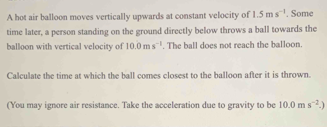 A hot air balloon moves vertically upwards at constant velocity of 1.5ms^(-1). Some 
time later, a person standing on the ground directly below throws a ball towards the 
balloon with vertical velocity of 10.0ms^(-1). The ball does not reach the balloon. 
Calculate the time at which the ball comes closest to the balloon after it is thrown. 
(You may ignore air resistance. Take the acceleration due to gravity to be 10.0ms^(-2).)