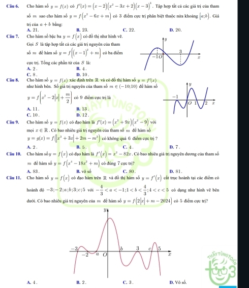 Cho hàm số y=f(x) có f'(x)=(x-2)(x^2-3x+2)(x-3)^3. Tập hợp tắt cả các giả trị của tham
số m sao cho hàm số y=f(x^2-6x+m) có 3 điểm cực trị phân biệt thuộc nửa khoảng [a;b) , Giá
trị cūa a+b bằng:
A. 21. B. 23. C. 22. D. 20.
Câu 7. Cho hàm số bậc ba y=f(x) có đồ thị như hình vẽ.
Gọi S là tập hợp tắt cả các giá trị nguyên của tham
số m đề hàm số y=f((x-1)^2+m) có ba điểm
cực trị. Tổng các phần từ của S là:
A. 2 . B. 4 . D. 10 .
C. 8 .
Câu 8. Cho hàm số y=f(x) xác định trên R. và có đồ thị hàm số y=f'(x)
như hình bên. Số giá trị nguyên của tham số m∈ (-10;10) để hàm số
y=f(x^2-2|x|+ m/2 ) có 9 điểm cực trị là
A, 11 . B. 13 ,
C. 10 , D. 12 .
Câu 9, Cho hàm số y=f(x) có đạo hàm là f'(x)=(x^2+9x)(x^2-9) với
mọi x∈ R : . Có bao nhiêu giá trị nguyên của tham số m để hàm số
y=g(x)=f(|x^2+3x|+2m-m^2) có không quá 6 điểm cực trị ?
A. 2 . B. 5 , C. 4 . D. 7 .
Câu 10. Cho hàm số y=f(x) có đạo hàm là f'(x)=x^2-82x. Có bao nhiêu giá trị nguyên dương của tham số
mđể hàm số y=f(x^4-18x^2+m) có đúng 7 cực trj?
A. 83 . B, vô số C. 80 D. 81.
Câu 11. Cho hàm số y=f(x) có đạo hàm trên R và đồ thị hàm số y=f'(x) cắt trục hoành tại các điểm có
hoành di-3;-2;a;b;3;c;5 với - 4/3  có dạng như hình vẽ bēn
dưới. Có bao nhiêu giá trị nguyên của m để hàm số y=f(2|x|+m-2024) có 5 điểm cực trị?
THAYTUNGTOAL
A. 4 . B. 2 . C. 3 . D. Vô số.