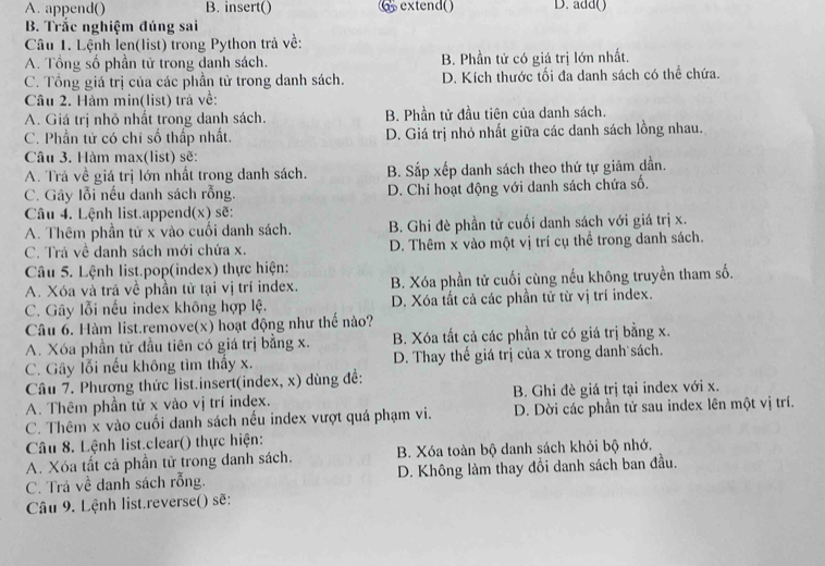 A. append() B. insert()  extend() D. add()
B. Trắc nghiệm đúng sai
Câu 1. Lệnh len(list) trong Python trả về:
A. Tổng số phần tử trong danh sách. B. Phần tử có giá trị lớn nhất.
C. Tổng giá trị của các phần tử trong danh sách. D. Kích thước tối đa danh sách có thể chứa.
Câu 2. Hàm min(list) trả về:
A. Giá trị nhỏ nhất trong danh sách. B. Phần tử đầu tiên của danh sách.
C. Phần tử có chỉ số thấp nhất. D. Giá trị nhỏ nhất giữa các danh sách lồng nhau.
Câu 3. Hàm max(list) sẽ:
A. Trả về giá trị lớn nhất trong danh sách. B. Sắp xếp danh sách theo thứ tự giảm dẫn.
C. Gây lỗi nếu danh sách rỗng. D. Chỉ hoạt động với danh sách chứa số.
Câu 4. Lệnh list.append(x) sẽ:
A. Thêm phần tử x vào cuối danh sách. B. Ghi đè phần tử cuối danh sách với giá trị x.
C. Trả về danh sách mới chứa x. D. Thêm x vào một vị trí cụ thể trong danh sách.
Câu 5. Lệnh list.pop(index) thực hiện:
A. Xóa và trả về phần tử tại vị trí index. B. Xóa phần tử cuối cùng nếu không truyền tham số.
C. Gây lỗi nếu index không hợp lệ. D. Xóa tất cả các phần tử từ vị trí index.
Câu 6. Hàm list.remove(x) hoạt động như thể nào?
A. Xóa phần tử đầu tiên có giá trị bằng x. B. Xóa tất cả các phần tử có giá trị bằng x.
C. Gây lỗi nếu không tìm thấy x. D. Thay thế giá trị của x trong danh sách.
Câu 7. Phương thức list.insert(index, x) dùng đề:
A. Thêm phần tử x vào vị trí index. B. Ghi đè giá trị tại index với x.
C. Thêm x vào cuối danh sách nếu index vượt quá phạm vi. D. Dời các phần tử sau index lên một vị trí.
Câu 8. Lệnh list.clear() thực hiện:
A. Xóa tất cả phần tử trong danh sách. B. Xóa toàn bộ danh sách khỏi bộ nhớ.
C. Trả về danh sách rỗng. D. Không làm thay đổi danh sách ban đầu.
Câu 9. Lệnh list.reverse() sẽ: