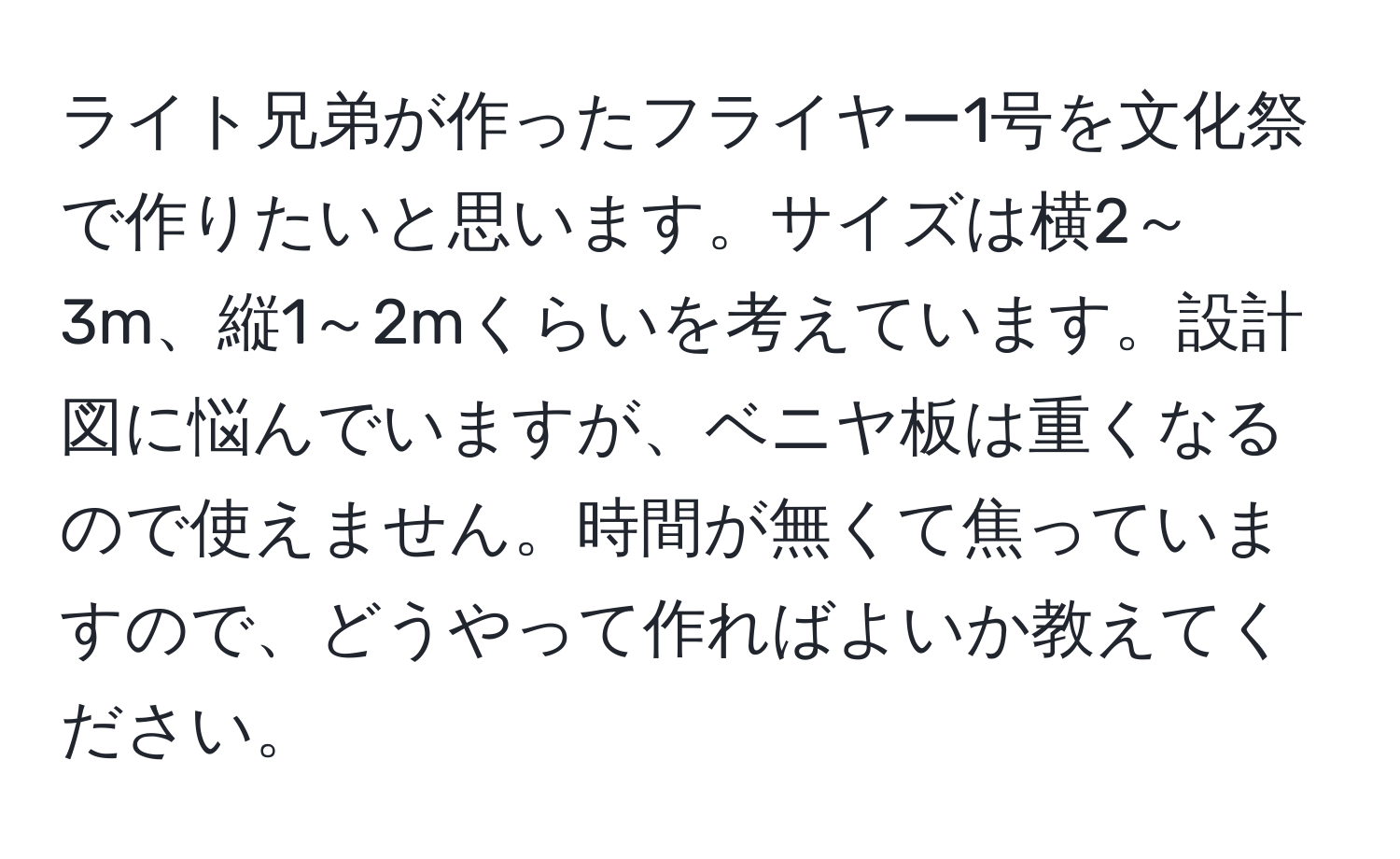 ライト兄弟が作ったフライヤー1号を文化祭で作りたいと思います。サイズは横2～3m、縦1～2mくらいを考えています。設計図に悩んでいますが、ベニヤ板は重くなるので使えません。時間が無くて焦っていますので、どうやって作ればよいか教えてください。