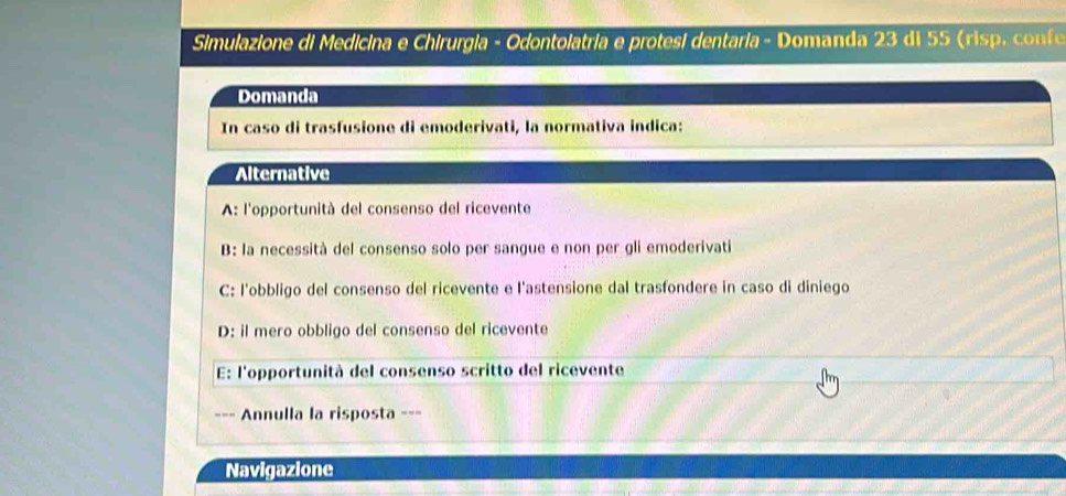 Simulazione di Medicina e Chirurgia - Odontolatria e protesi dentaria - Domanda 23 di 55 (ris , f
Domanda
In caso di trasfusione di emoderivati, la normativa indica:
Alternative
A: l'opportunità del consenso del ricevente
B: la necessità del consenso solo per sangue e non per gli emoderivati
C: l'obbligo del consenso del ricevente e l'astensione dal trasfondere in caso di diniego
D: il mero obbligo del consenso del ricevente
E: l'opportunità del consenso scritto del ricevente
=== Annulla la risposta ===
Navigazione