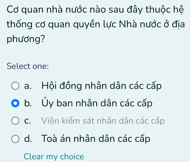 Cơ quan nhà nước nào sau đây thuộc hệ
thống cơ quan quyền lực Nhà nước ở địa
phương?
Select one:
a. Hội đồng nhân dân các cấp
b. Ủy ban nhân dân các cấp
c. Viện kiểm sát nhân dân các cấp
d. Toà án nhân dân các cấp
Clear my choice