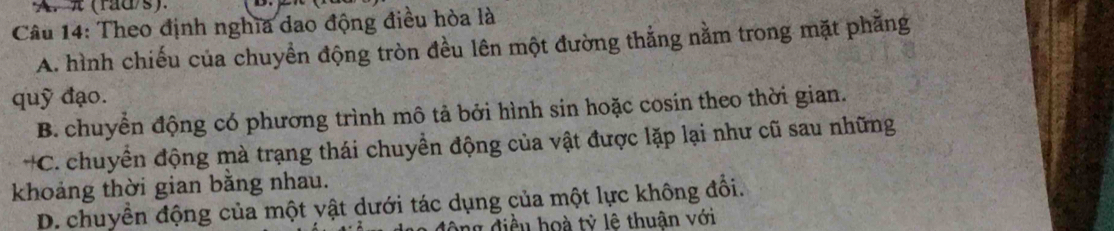 π (rad/s).
Câu 14: Theo định nghĩa dao động điều hòa là
A. hình chiếu của chuyền động tròn đều lên một đường thẳng nằm trong mặt phăng
quỹ đạo.
B. chuyển động có phương trình mô tả bởi hình sin hoặc cosin theo thời gian.
*C. chuyển động mà trạng thái chuyền động của vật được lặp lại như cũ sau những
khoảng thời gian bằng nhau.
D. chuyển động của một yật dưới tác dụng của một lực không đổi.
ng điều hoà tỷ lê thuận với