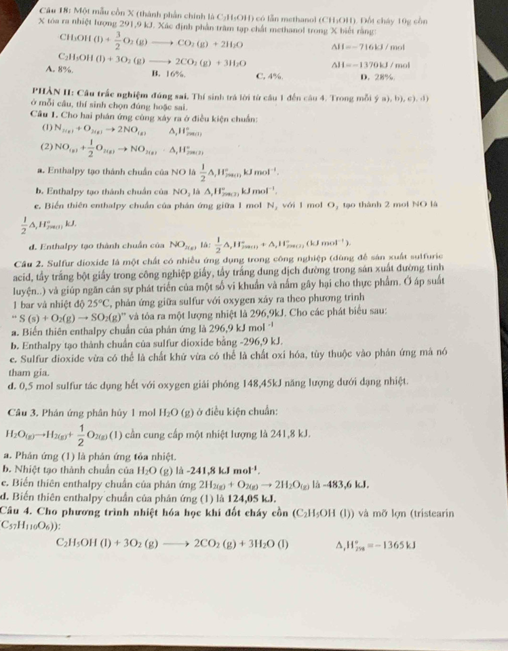 Một mẫu cồn X (thành phần chính là C₂H₃OH) có lẫn methanol (CH₃OH). Đốt cháy 10g cồn
X tóa ra nhiệt lượng 291,9 kJ. Xác định phần trầm tạp chất methanol trong X biết rằng:
CH₃Ol I(I)+ 3/2 O_2(g)to CO_2(g)+2H_2O
△ H=-716kJ/mol
A. 8%. C_2H_5OH(l)+3O_2(g)to 2CO_2(g)+3H_2O
△ H=-1370kJ /mol
B. 16%. C, 4%. D. 28%
PHÀN II: Câu trắc nghiệm đúng sai, Thí sinh trá lời tử câu 1 đến câu 4. Trong mỗi  a),b),c),(1)
ở mỗi câu, thí sinh chọn đúng hoặc sai.
Câu 1. Cho hai phản ứng cùng xây ra ở điều kiện chuẩn:
(1) N_2(g)+O_2(g)to 2NO_(g) ,H_(2980))°
(2) NO_(s)+ 1/2 O_2(g)to NO_2(g)· △ _1H_(2(g))°
a. Enthalpy tạo thành chuẩn của NO là  1/2 △ ,H_(2_298))°kJmol^(-1).
b. Enthalpy tạo thành chuẩn của NO_2la△ ,H_(298(2))°kJmol^(-1),
e. Biến thiên enthalpy chuẩn của phán ứng giữa 1 mol N_2 với 1 mol O, tạo thành 2 mol NO là
 1/2 △ ,H_(29801)°kJ.
d. Enthalpy tạo thành chuẩn của NO_2(g) là:  1/2 △ ,II_(200(1))°+△ _tH_(200(2))°(kJmol^(-1)),
Câu 2. Sulfur dioxide là một chất có nhiều ứng dụng trong công nghiệp (dùng để sản xuất sulfuric
acid, tầy trắng bột giấy trong công nghiệp giấy, tẩy trắng dung dịch đường trong sản xuất đường tinh
luyện..) và giúp ngăn cản sự phát triển của một số vi khuẩn và nấm gây hại cho thực phẩm. Ở áp suất
1 bar và nhiệt độ 25°C , phản ứng giữa sulfur với oxygen xảy ra theo phương trình
“S(s)+O_2(g)to SO_2(g)'' '' và òa ra một lượng nhiệt là 296,9kJ. Cho các phát biểu sau:
a. Biến thiên enthalpy chuẩn của phản ứng là 296,9 kJ mol '
b. Enthalpy tạo thành chuẩn của sulfur dioxide bằng -296,9 kJ.
e. Sulfur dioxide vừa có thể là chất khử vừa có thể là chất oxi hóa, tùy thuộc vào phản ứng mả nó
tham gia.
d. 0,5 mol sulfur tác dụng hết với oxygen giải phóng 148,45kJ năng lượng dưới dạng nhiệt.
Câu 3. Phản ứng phân hủy 1 mol H_2O(g) ở điều kiện chuẩn:
H_2O_(g)to H_2(g)+ 1/2 O_2(g)(1)chn cần cung cấp một nhiệt lượng là 241,8 kJ.
a. Phản ứng (1) là phản ứng tỏa nhiệt.
b. Nhiệt tạo thành chuẩn của H_2O (g) |hat a-241,8kJmol^(-1).
c. Biến thiên enthalpy chuẩn của phản (mg2H_2(g)+O_2(g)to 2H_2O_(g) là -483,6 kJ.
d. Biến thiên enthalpy chuẩn của phản ứng (1) là 124,05 kJ.
Câu 4. Cho phương trình nhiệt hóa học khi đốt cháy c_0^((lambda)n(C_2)H_5OH(l)) và mỡ lợn (tristearin
C_57H_110O_6))
C_2H_5OH(l)+3O_2(g)to 2CO_2(g)+3H_2O(l) ^. H_(258)°=-1365kJ