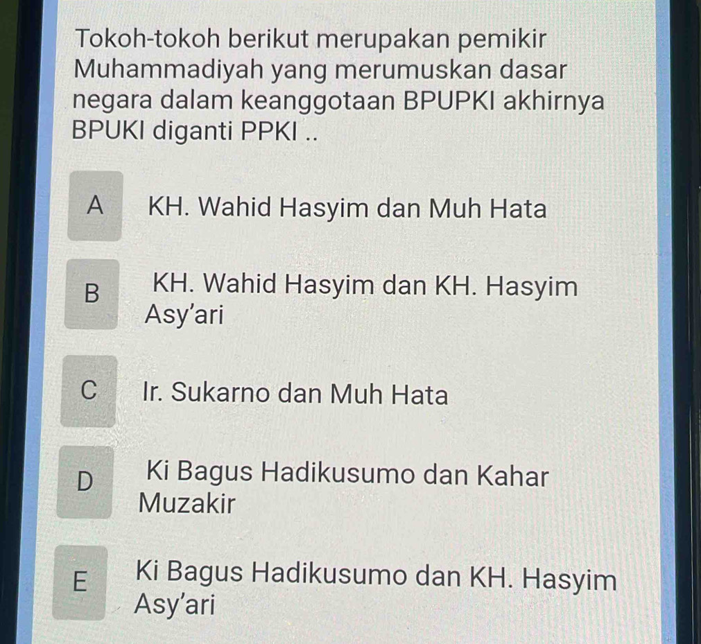 Tokoh-tokoh berikut merupakan pemikir
Muhammadiyah yang merumuskan dasar
negara dalam keanggotaan BPUPKI akhirnya
BPUKI diganti PPKI ..
A KH. Wahid Hasyim dan Muh Hata
B KH. Wahid Hasyim dan KH. Hasyim
Asy’ari
C Ir. Sukarno dan Muh Hata
D Ki Bagus Hadikusumo dan Kahar
Muzakir
E Ki Bagus Hadikusumo dan KH. Hasyim
Asy’ari