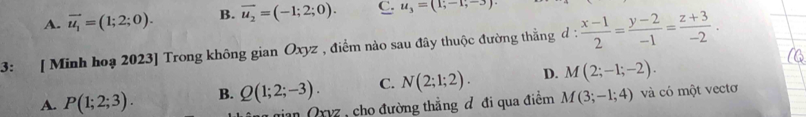 A. vector u_1=(1;2;0). B. vector u_2=(-1;2;0). C. u_3=(1,-1,-3)
3: [ Minh hoạ 2023] Trong không gian Oxyz , điểm nào sau đây thuộc đường thẳng d :  (x-1)/2 = (y-2)/-1 = (z+3)/-2 .
A. P(1;2;3).
B. Q(1;2;-3). C. N(2;1;2). D. M(2;-1;-2). 
ian Orvz , cho đường thẳng đ đi qua điểm M(3;-1;4) và có một vectơ