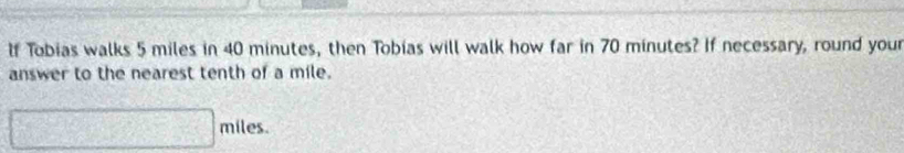 lf Tobias walks 5 miles in 40 minutes, then Tobias will walk how far in 70 minutes? If necessary, round your 
answer to the nearest tenth of a mile.
□ miles.