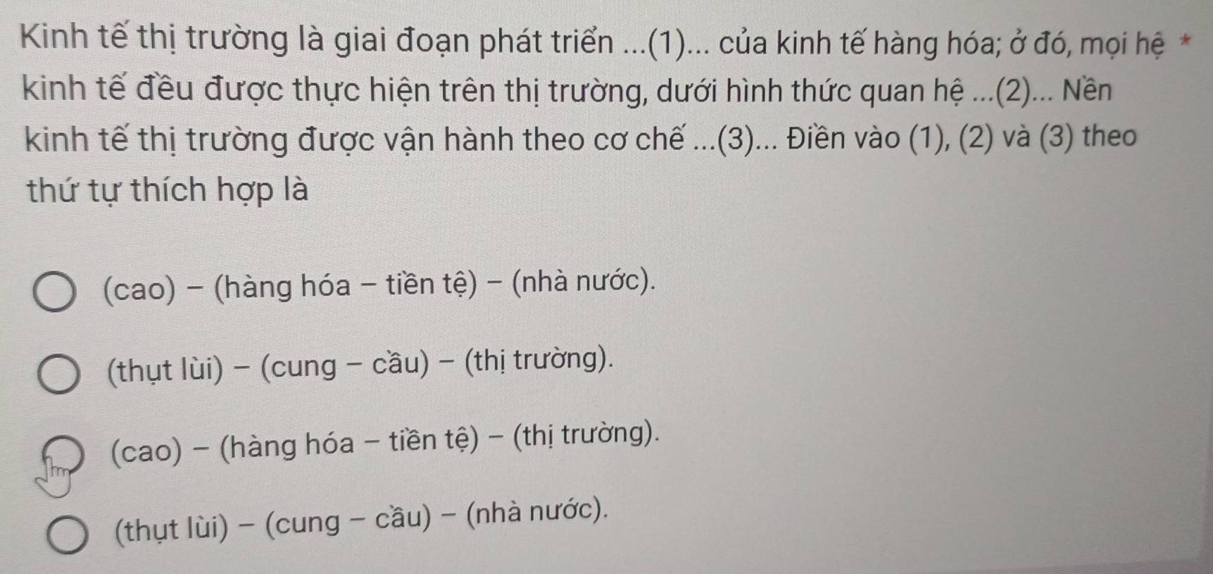 Kinh tế thị trường là giai đoạn phát triển ...(1)... của kinh tế hàng hóa; ở đó, mọi hệ *
kinh tế đều được thực hiện trên thị trường, dưới hình thức quan hệ ...(2)... Nền
kinh tế thị trường được vận hành theo cơ chế ...(3)... Điền vào (1), (2) và (3) theo
thứ tự thích hợp là
(cao) - (hàng hóa - tiền tệ) - (nhà nước).
(thụt lùi) - (cung - cầu) - (thị trường).
(cao) - (hàng hóa - tiền tệ) - (thị trường).
(thụt lùi) - (cung - cầu) - (nhà nước).