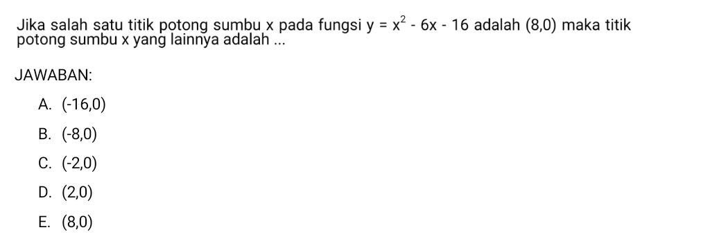 Jika salah satu titik potong sumbu x pada fungsi y=x^2-6x-16 adalah (8,0) maka titik
potong sumbu x yang lainnya adalah ...
JAWABAN:
A. (-16,0)
B. (-8,0)
C. (-2,0)
D. (2,0)
E. (8,0)