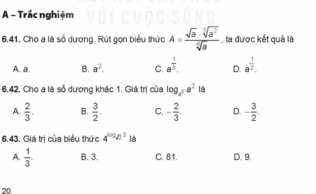 A - Trắc nghiệm
6.41. Cho a là số dương. Rút gọn biểu thức A= sqrt(a)· sqrt[3](a^2)/sqrt[6](a)  , ta được kết quả là
A. a. B. a^2. C. a^(frac 1)3.
D. a^(frac 1)2. 
6.42. Cho a là số dương khác 1. Giá trị của log _a^3a^2 là
A.  2/3 .  3/2 . - 2/3 . - 3/2 . 
B.
C.
D.
6.43. Giá trị của biểu thức 4^(log)sqrt 2^(3 là
A. frac 1)3. B. 3. C. 81. D. 9.
20