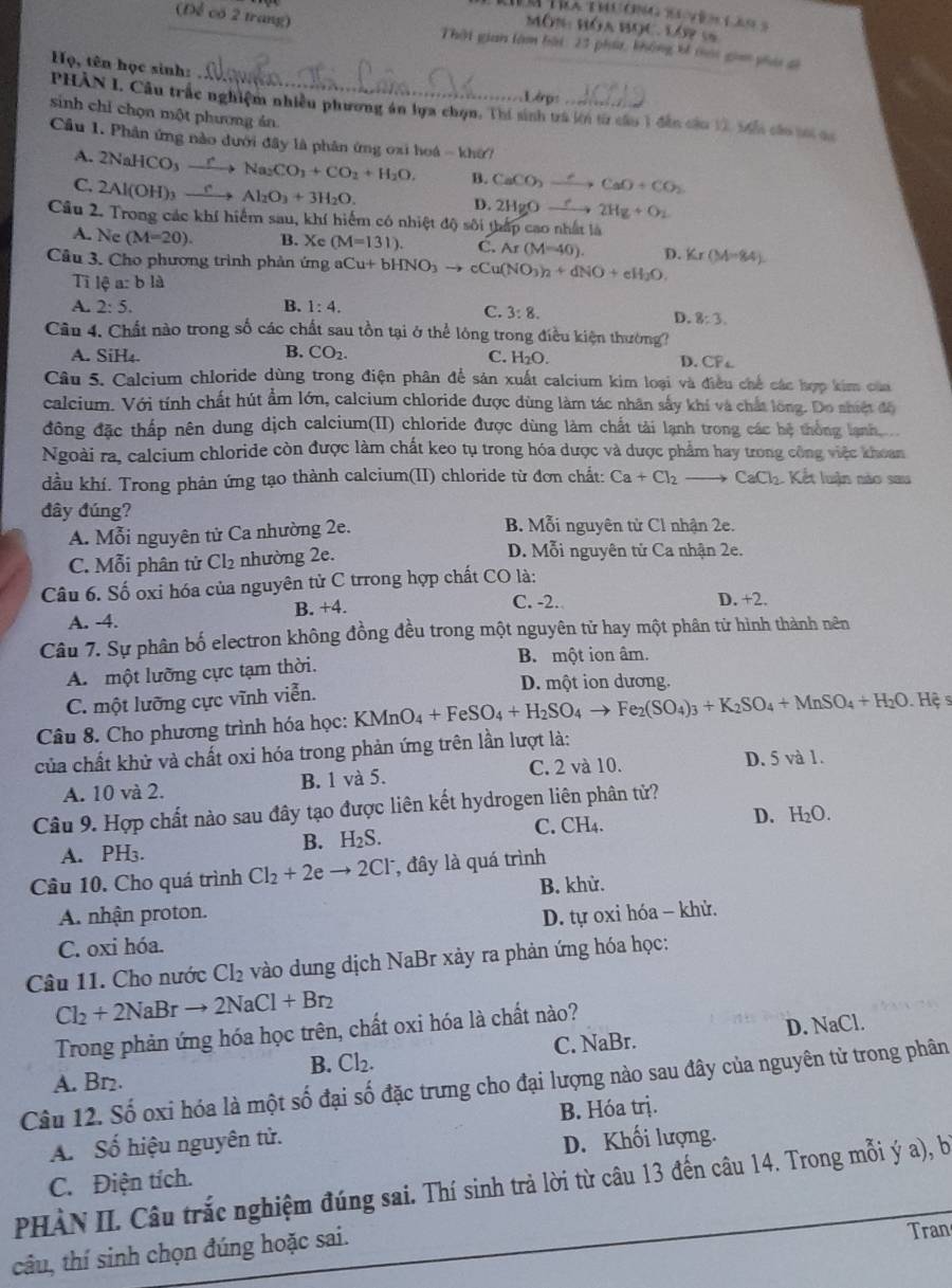 Tm Tra thương syên las s
MôN HóA BọC. Lớp 5
(Để có 2 trang)  Thời gian làm bài: 23 phá, không bí toi gim yha si
Họ, tên học sinh:
L éps
PHẢN I. Cầu trắc nghiệm nhiều phương án lựa chọn, Thí sinh trá kớn từ cầu 1 đân cầu 12, 5ển cáo t ca
sinh chỉ chọn một phương án
Cầu 1. Phân ứng nào dưới đây là phân ứng oxi hoá - khở /
A.
C. 2NaHCO_3xrightarrow rNa_2CO_3+CO_2+H_2O.
2Al(OH)_3xrightarrow eAl_2O_3+3H_2O.
B. CaCO_2to CaO+CaO+CO_2
D. 2HgOxrightarrow ?2Hg+O_2
Câu 2. Trong các khí hiểm sau, khí hiểm có nhiệt độ sôi thấp cao nhất là
A. N. (M=20). B. Xc (M=131). C. Ar(M=40).
Câu 3. Cho phương trình phản ứng aCu+bHNO_3to cCu(NO_3)_2+dNO+eH_2O D. Kr(M=84)
Ti lea:bla
A. 2:5. B. 1:4.
C. 3:8.
D. 8:3.
Câu 4. Chất nào trong số các chất sau tồn tại ở thể lông trong điều kiện thường?
B.
A. SiH₄. CO_2. C. H_2O.
D. CF_4
Câu 5. Calcium chloride dùng trong điện phân để sản xuất calcium kim loại và điều chế các hợp kim của
calcium. Với tính chất hút ẩm lớn, calcium chloride được dùng làm tác nhân sấy khi và chất lông. Do shiệt độ
đông đặc thấp nên dung dịch calcium(II) chloride được dùng làm chất tài lạnh trong các hệ thông lạnh 
Ngoài ra, calcium chloride còn được làm chất keo tụ trong hóa dược và dược phẩm hay trong công việc khoan
dầu khí. Trong phản ứng tạo thành calcium(II) chloride từ đơn chất: Ca+Cl_2to CaCl_2 Kết luận nào sau
đây đúng?
A. Mỗi nguyên tử Ca nhường 2e.
B. Mỗi nguyên tử Cl nhận 2e.
C. Mỗi phân tử Cl₂ nhường 2e.
D. Mỗi nguyên tử Ca nhận 2e.
Câu 6. Số oxi hóa của nguyên tử C trrong hợp chất CO là:
B. +4. C. -2. D. +2.
A. -4.
Câu 7. Sự phân bố electron không đồng đều trong một nguyên từ hay một phân tử hình thành nên
A. một lưỡng cực tạm thời.
B. một ion âm.
C. một lưỡng cực vĩnh viễn.
D. một ion dương.
Câu 8. Cho phương trình hóa học: KMnO_4+FeSO_4+H_2SO_4to Fe_2(SO_4)_3+K_2SO_4+MnSO_4+H_2O Hệ s
của chất khử và chất oxi hóa trong phản ứng trên lần lượt là:
A. 10 và 2. B. 1 và 5. C. 2 và 10. D. 5 và 1.
Câu 9. Hợp chất nào sau đây tạo được liên kết hydrogen liên phân tử?
C. CH₄.
B. H_2S. D. H_2O.
A. PH₃.
Câu 10. Cho quá trình Cl_2+2eto 2Cl^- , đây là quá trình
A. nhận proton. B. khử.
D. tự oxi hóa - khử.
C. oxi hóa.
Câu 11. Cho nước Cl_2 vào dung dịch NaBr xảy ra phản ứng hóa học:
Cl_2+2NaBrto 2NaCl+Br_2
Trong phản ứng hóa học trên, chất oxi hóa là chất nào?
B. Cl_2. C. NaBr. D. NaCl.
A. Br₂.
Câu 12. Số oxi hóa là một số đại số đặc trưng cho đại lượng nào sau đây của nguyên tử trong phân
A. Số hiệu nguyên tử. B. Hóa trị.
D. Khối lượng.
PHÀN II. Câu trắc nghiệm đúng sai. Thí sinh trà lời từ câu 13 đến câu 14. Trong mỗi ý a), bị C. Điện tích.
câu, thí sinh chọn đúng hoặc sai.
Tran