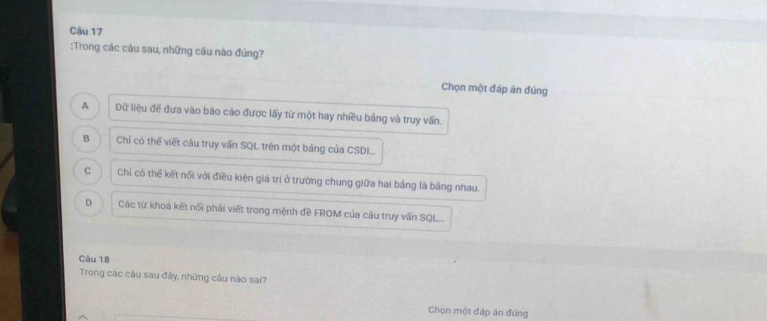 Trong các câu sau, những câu nào đúng?
Chọn một đáp án đúng
A Dữ liệu để đưa vào báo cáo được lấy từ một hay nhiều bảng và truy vấn.
B Chỉ có thể viết câu truy vấn SQL trên một bảng của CSDI...
C Chỉ có thế kết nối với điều kiện giá trị ở trường chung giữa hai bảng là băng nhau.
D Các từ khoá kết nổi phải viết trong mệnh đề FROM của câu truy vấn SQL...
Câu 18
Trong các câu sau đây, những câu nào sai?
Chọn một đáp án đúng