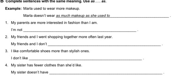 Complete sentences with the same meaning. Use as . . . as. 
Example: Marla used to wear more makeup. 
Marla doesn't wear as much makeup as she used to _. 
1. My parents are more interested in fashion than I am. 
I'm not_ 
. 
2. My friends and I went shopping together more often last year. 
My friends and I don't_ 
. 
3. I like comfortable shoes more than stylish ones. 
I don't like 
_ 
4. My sister has fewer clothes than she'd like. 
My sister doesn't have_ 
.