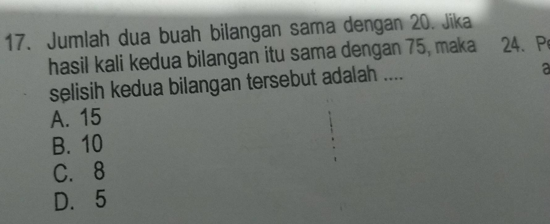 Jumlah dua buah bilangan sama dengan 20. Jika
hasil kali kedua bilangan itu sama dengan 75, maka 24 、 P
selisih kedua bilangan tersebut adalah ....
a
A. 15
B. 10
C. 8
D. 5