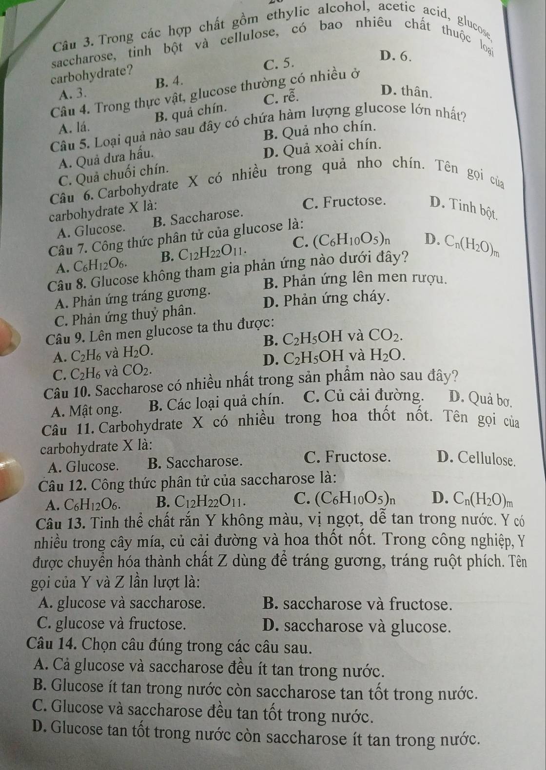 Trong các hợp chất gồm ethylic alcohol, acetic acid, glucose,
saccharose, tinh bột và cellulose, có bao nhiêu chất thuộc loại
carbohydrate? C. 5.
D. 6.
A. 3. B. 4.
D. thân.
Câu 4. Trong thực vật, glucose thường có nhiều ở
B. quả chín. C. rwidehat e.
A. lá.
Câu 5. Loại quả nào sau đây có chứa hàm lượng glucose lớn nhất?
B. Quả nho chín.
A. Quả dưa hấu.
D. Quả xoài chín.
C. Quả chuối chín.
Câu 6. Carbohydrate X có nhiều trong quả nho chín. Tên gọi của
carbohydrate X là:
C. Fructose. D. Tinh bột.
A. Glucose. B. Saccharose.
Câu 7. Công thức phân tử của glucose là:
A. C_6H_12O_6. B. C_12H_22O_11. C. (C_6H_10O_5)_n D.
Câu 8. Glucose không tham gia phản ứng nào dưới đây? C_n(H_2O)_m
B. Phản ứng lên men rượu.
A. Phản ứng tráng gương.
D. Phản ứng cháy.
C. Phản ứng thuỷ phân.
Câu 9. Lên men glucose ta thu được:
A. C_2H_6 và H_2O. B. C_2H_5OH và CO_2.
D. C_2H_5OH và
C. C_2H_6 và CO_2. H_2O.
Câu 10. Saccharose có nhiều nhất trong sản phẩm nào sau đây?
A. Mật ong. B. Các loại quả chín. C. Củ cải đường. D. Quả bơ.
Câu 11. Carbohydrate X có nhiều trong hoa thốt nốt. Tên gọi của
carbohydrate X là:
A. Glucose. B. Saccharose.
C. Fructose. D. Cellulose.
Câu 12. Công thức phân tử của saccharose là:
A. C_6H_12O_6. B. C_12H_22O_11. C. (C_6H_10O_5)_n D. C_n(H_2O)_m
Câu 13. Tinh thể chất rắn Y không màu, vị ngọt, dễ tan trong nước. Y có
nhiều trong cây mía, củ cải đường và hoa thốt nốt. Trong công nghiệp, Y
được chuyển hóa thành chất Z dùng để tráng gương, tráng ruột phích. Tên
gọi của Y và Z lần lượt là:
A. glucose và saccharose. B. saccharose và fructose.
C. glucose và fructose. D. saccharose và glucose.
Câu 14. Chọn câu đúng trong các câu sau.
A. Cả glucose và saccharose đều ít tan trong nước.
B. Glucose ít tan trong nước còn saccharose tan tốt trong nước.
C. Glucose và saccharose đều tan tốt trong nước.
D. Glucose tan tốt trong nước còn saccharose ít tan trong nước.