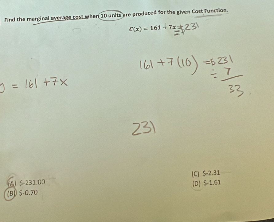 Find the marginal average cost when 10 units are produced for the given Cost Function.
C(x)=161+7x
(A) $-231.00 (C) $-2.31
(B) $-0.70 (D) $-1.61