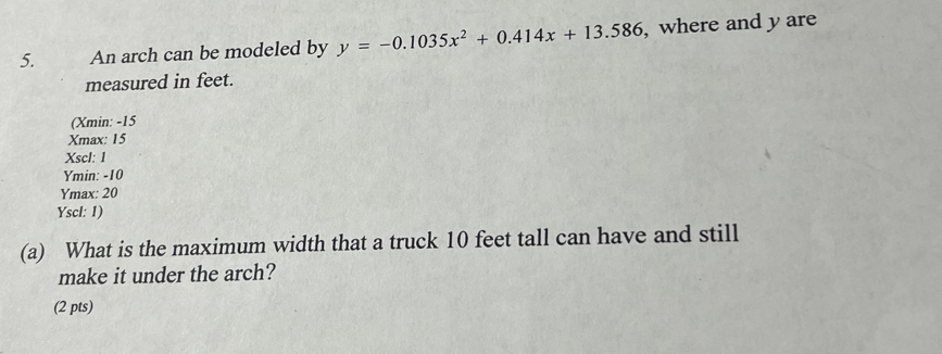 An arch can be modeled by y=-0.1035x^2+0.414x+13.586 , where and y are
measured in feet.
(Xmin: -15
Xmax : 15
Xscl: 1
Ymin: -10
Ymax : 20
Yscl: 1)
(a) What is the maximum width that a truck 10 feet tall can have and still
make it under the arch?
(2 pts)