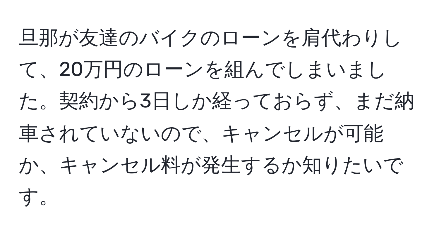 旦那が友達のバイクのローンを肩代わりして、20万円のローンを組んでしまいました。契約から3日しか経っておらず、まだ納車されていないので、キャンセルが可能か、キャンセル料が発生するか知りたいです。
