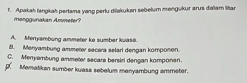 Apakah langkah pertama yang perlu dilakukan sebelum mengukur arus dalam litar
menggunakan Ammeter?
A. Menyambung ammeter ke sumber kuasa.
B. Menyambung ammeter secara selari dengan komponen.
C. Menyambung ammeter secara bersiri dengan komponen.
D. Mematikan sumber kuasa sebelum menyambung ammeter.