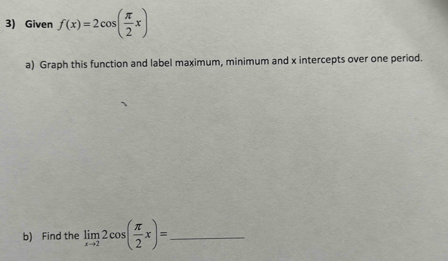 Given f(x)=2cos ( π /2 x)
a) Graph this function and label maximum, minimum and x intercepts over one period. 
b) Find the limlimits _xto 22cos ( π /2 x)= _