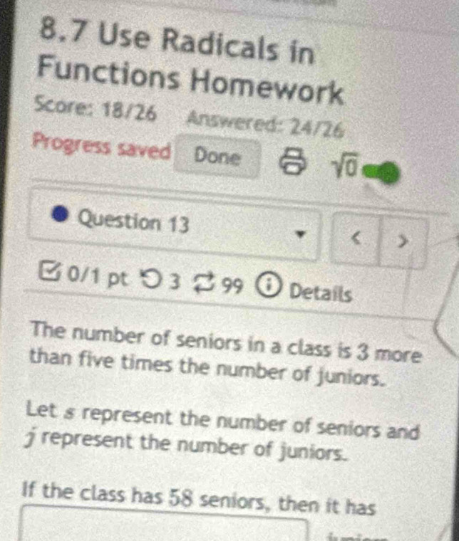 8.7 Use Radicals in 
Functions Homework 
Score: 18/26 Answered: 24/26 
Progress saved Done sqrt(0) 
Question 13 < > 
[ 0/1 pt つ 3 2 99 ⓘ Details 
The number of seniors in a class is 3 more 
than five times the number of juniors. 
Let s represent the number of seniors and 
j represent the number of juniors. 
If the class has 58 seniors, then it has