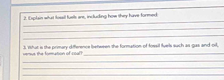 Explain what fossil fuels are, including how they have formed: 
_ 
_ 
3. What is the primary difference between the formation of fossil fuels such as gas and oil, 
versus the formation of coal?_ 
_ 
_ 
_