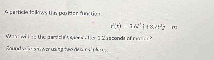 A particle follows this position function:
vector r(t)=3.6t^3hat i+3.7t^3hat j m 
What will be the particle's speed after 1.2 seconds of motion? 
Round your answer using two decimal places.