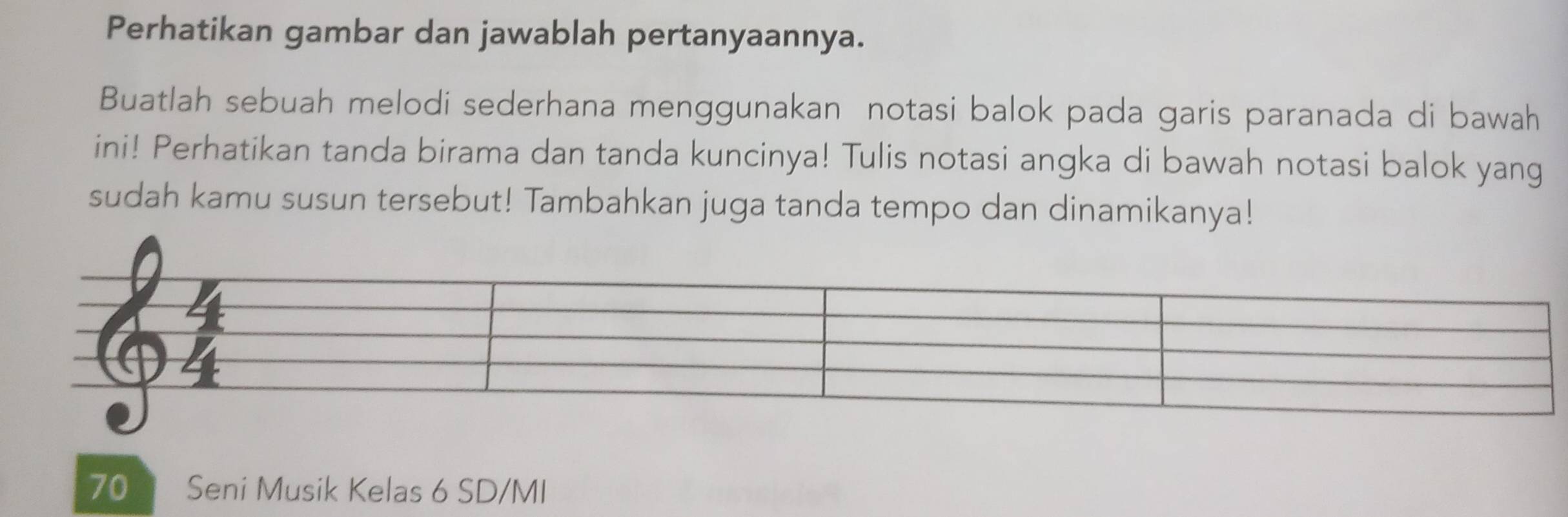 Perhatikan gambar dan jawablah pertanyaannya. 
Buatlah sebuah melodi sederhana menggunakan notasi balok pada garis paranada di bawah 
ini! Perhatikan tanda birama dan tanda kuncinya! Tulis notasi angka di bawah notasi balok yang 
sudah kamu susun tersebut! Tambahkan juga tanda tempo dan dinamikanya! 
70 * Seni Musik Kelas 6 SD/MI