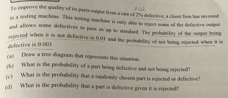 To improve the quality of its parts output from a rate of 2% defective, a client firm has invested 
in a testing machine. This testing machine is only able to reject some of the defective output 
and allows some defectives to pass as up to standard. The probability of the output being 
rejected when it is not defective is 0.01 and the probability of not being rejected when it is 
defective is 0.003. 
(a) Draw a tree diagram that represents this situation. 
(b) What is the probability of a part being defective and not being rejected? 
(c) What is the probability that a randomly chosen part is rejected or defective? 
(d) What is the probability that a part is defective given it is rejected?