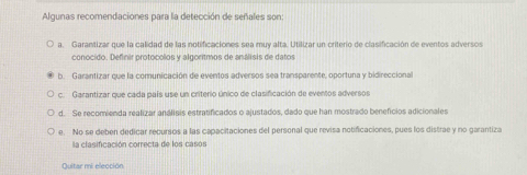 Algunas recomendaciones para la detección de señales son
a. Garantizar que la calidad de las notificaciones sea muy alta. Utilizar un criterio de clasificación de eventos adversos
conocido. Definir protocolos y algoritmos de análisis de datos
b. Garantizar que la comunicación de eventos adversos sea transparente, oportuna y bidireccional
c. Garantizar que cada país use un criterio único de clasificación de eventos adversos
d. Se recomienda realizar análiais estratificados o ajustados, dado que han mostrado benefícios adicionales
e. No se deben dedicar recursos a las capacitaciones del personal que revisa notificaciones, pues los distrae y no garantiza
la clasificación correcta de los casos
Quitar mi elección