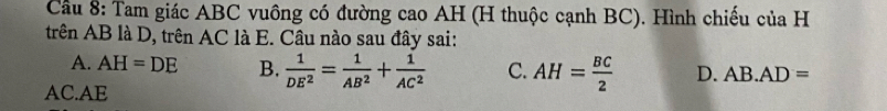 Cầu 8: Tam giác ABC vuông có đường cao AH (H thuộc cạnh BC). Hình chiếu của H
trên AB là D, trên AC là E. Câu nào sau đây sai:
A. AH=DE B.  1/DE^2 = 1/AB^2 + 1/AC^2  C. AH= BC/2  D. AB.AD=
AC. AE