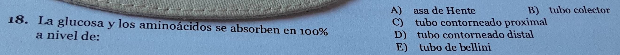 A) asa de Hente B) tubo colector
C) tubo contorneado proximal
18. La glucosa y los aminoácidos se absorben en 100%
a nivel de: D) tubo contorneado distal
E) tubo de bellini