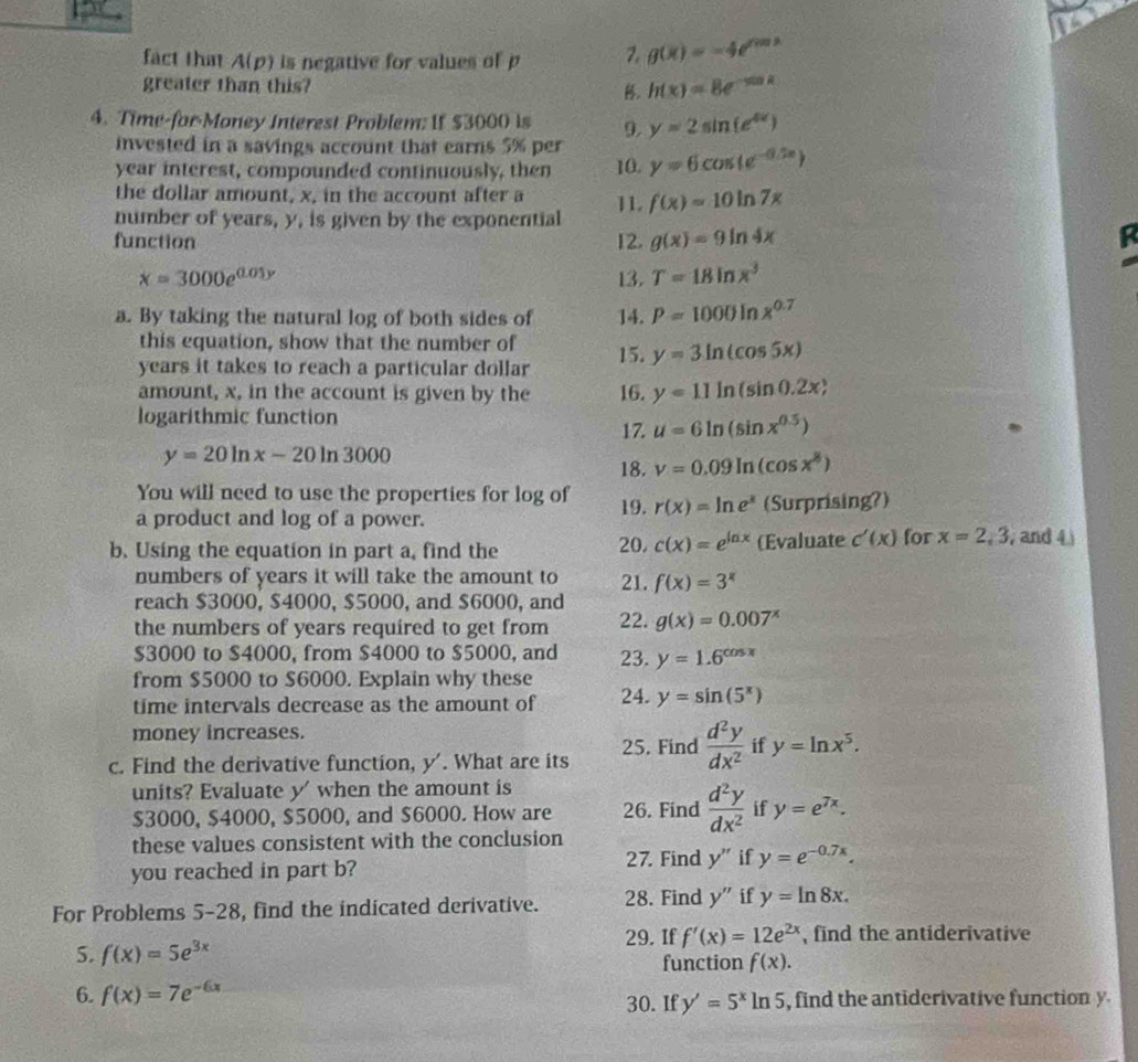 fact that A(p) is negative for values of p 7. g(x)=-4e^(f(x))
greater than this? . h(x)=8e^(-sin x)
4. Time-for-Money Interest Problem: If $3000 is 9. y=2sin (e^(4x))
invested in a savings account that earns 5% per
year interest, compounded continuously, then 10. y=6cos (e^(-0.5x))
the dollar amount, x, in the account after a 11.
number of years, y, is given by the exponential f(x)=10ln 7x
function 12. g(x)=9ln 4x
x=3000e^(0.05y) 13. T=18ln x^3
a. By taking the natural log of both sides of 14. P=1000ln x^(0.7)
this equation, show that the number of
years it takes to reach a particular dollar 15. y=3ln (cos 5x)
amount, x, in the account is given by the 16. y=11ln (sin 0.2x)
logarithmic function
17. u=6ln (sin x^(0.5))
y=20ln x-20ln 3000
18. v=0.09ln (cos x^8)
You will need to use the properties for log of 19. r(x)=ln e^x
a product and log of a power. (Surprising?)
b. Using the equation in part a, find the 20. c(x)=e^(ln x) (Evaluate c'(x) for x=2,3 , and 4 
numbers of years it will take the amount to
reach $3000, $4000, $5000, and $6000, and 21. f(x)=3^x
the numbers of years required to get from 22. g(x)=0.007^x
$3000 to $4000, from $4000 to $5000, and 23. y=1.6^(cos x)
from $5000 to $6000. Explain why these 24. y=sin (5^x)
time intervals decrease as the amount of
money increases.
c. Find the derivative function, y'. What are its 25. Find  d^2y/dx^2  if y=ln x^5.
units? Evaluate y' when the amount is
$3000, $4000, $5000, and $6000. How are 26. Find  d^2y/dx^2  if y=e^(7x).
these values consistent with the conclusion
27. Find y'' if
you reached in part b? y=e^(-0.7x).
For Problems 5-28, find the indicated derivative. 28. Find y'' if y=ln 8x.
29. If f'(x)=12e^(2x) , find the antiderivative
5. f(x)=5e^(3x)
function f(x).
6. f(x) =7e
30. If y'=5^xln 5 , find the antiderivative function y.