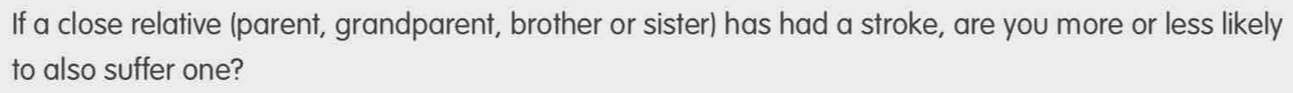 If a close relative (parent, grandparent, brother or sister) has had a stroke, are you more or less likely 
to also suffer one?