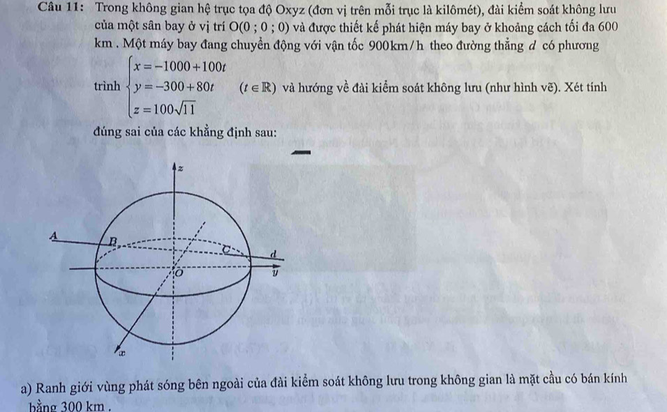 Trong không gian hệ trục tọa độ Oxyz (đơn vị trên mỗi trục là kilômét), đài kiểm soát không lưu 
của một sân bay ở vị trí O(0;0;0) và được thiết kế phát hiện máy bay ở khoảng cách tối đa 600
km. Một máy bay đang chuyển động với vận tốc 900km/h theo đường thẳng d có phương 
trình beginarrayl x=-1000+100t y=-300+80t z=100sqrt(11)endarray.  (t∈ R) và hướng về đài kiểm soát không lưu (như hình vẽ). Xét tính 
đúng sai của các khẳng định sau: 
a) Ranh giới vùng phát sóng bên ngoài của đài kiểm soát không lưu trong không gian là mặt cầu có bán kính 
bằng 300 km.