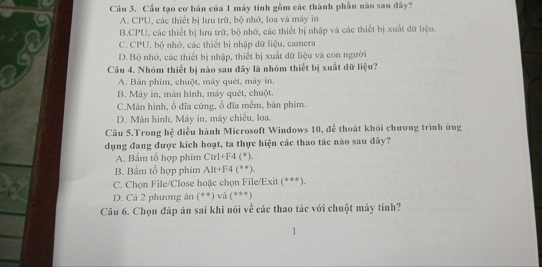 Cấu tạo cơ bản của 1 máy tính gồm các thành phần nào sau đây?
A. CPU, các thiết bị lưu trữ, bộ nhớ, loa và máy in
B.CPU, các thiết bị lưu trữ, bộ nhớ, các thiết bị nhập và các thiết bị xuất dữ liệu.
C. CPU, bộ nhớ, các thiết bị nhập dữ liệu, camera
D. Bộ nhớ, các thiết bị nhập, thiết bị xuất dữ liệu và con người
Câu 4. Nhóm thiết bị nào sau đây là nhóm thiết bị xuất dữ liệu?
A. Bàn phím, chuột, máy quét, máy in.
B. Máy in, màn hình, máy quét, chuột.
C.Màn hình, ổ đĩa cứng, ổ đĩa mềm, bàn phím.
D. Màn hình, Máy in, máy chiếu, loa.
Câu 5.Trong hệ điều hành Microsoft Windows 10, để thoát khỏi chương trình ứng
dụng đang được kích hoạt, ta thực hiện các thao tác nào sau đây?
A. Bấm tổ hợp phím Ctrl+F4 (*).
B. Bấm tổ hợp phím Alt+F 4 (**).
C. Chọn File/Close hoặc chọn File/Exit (***).
D. Cả 2 phương án (**) và (***)
Câu 6. Chọn đáp án sai khi nói về các thao tác với chuột máy tính?