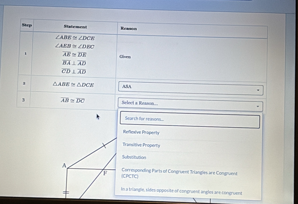 Step Statement Reason
∠ ABE≌ ∠ DCE
∠ AEB≌ ∠ DEC
overline AE≌ overline DE
1 Given
overline BA⊥ overline AD
overline CD⊥ overline AD
2 △ ABE≌ △ DCE
ASA
3
overline AB≌ overline DC Select a Reason...
Search for reasons...
Reflexive Property
Transitive Property
Substitution
A
Corresponding Parts of Congruent Triangles are Congruent
F (CPCTC)
In a triangle, sides opposite of congruent angles are congruent