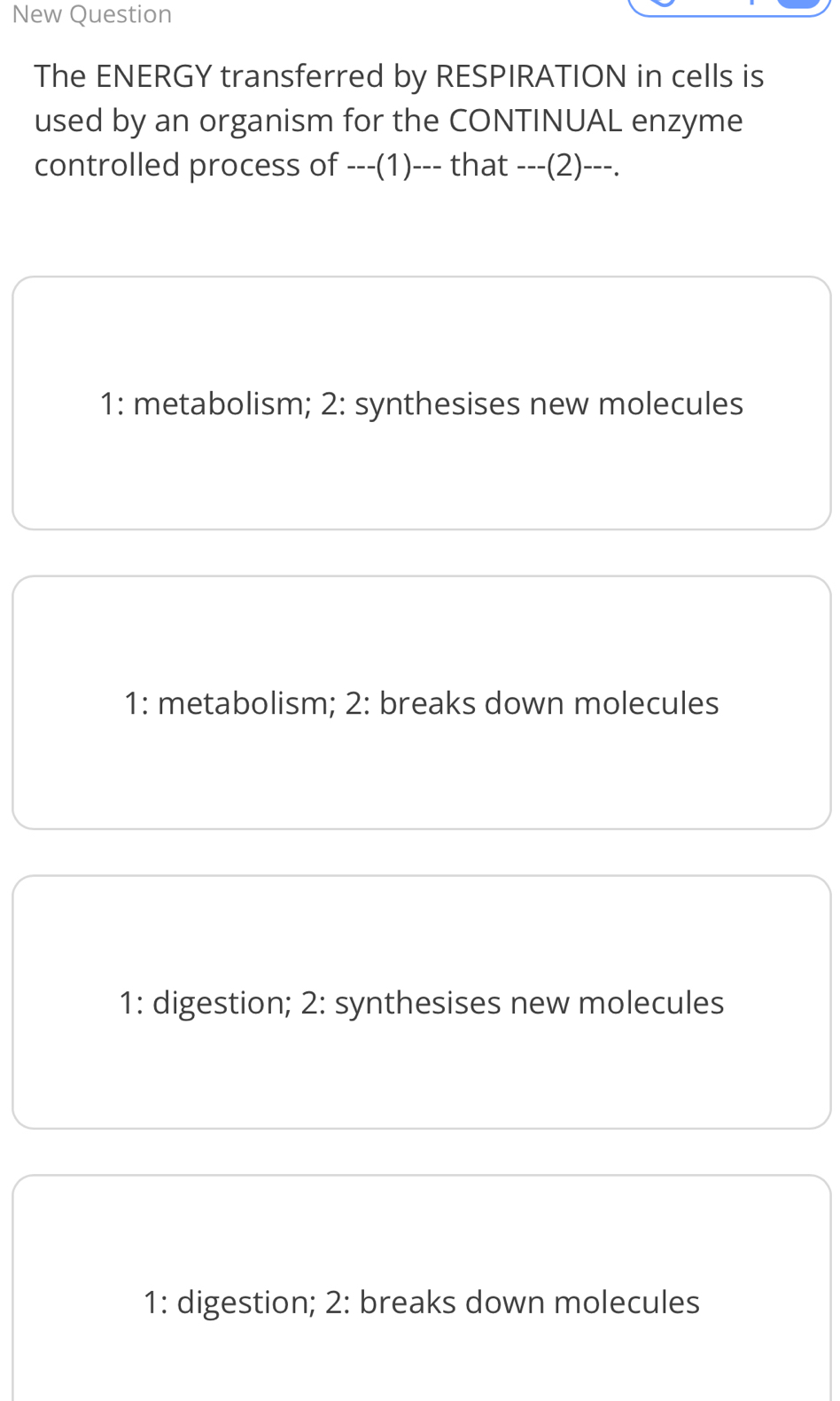 New Question
The ENERGY transferred by RESPIRATION in cells is
used by an organism for the CONTINUAL enzyme
controlled process of ---(1)--- that ---(2) ---.
1: metabolism; 2: synthesises new molecules
1: metabolism; 2: breaks down molecules
1: digestion; 2: synthesises new molecules
1: digestion; 2: breaks down molecules