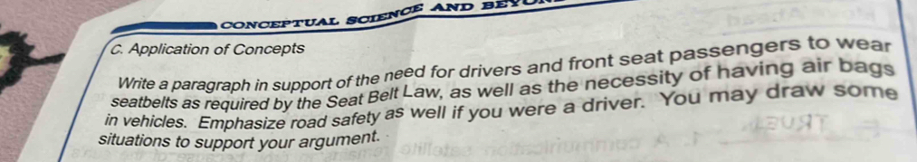 Application of Concepts 
Write a paragraph in support of the need for drivers and front seat passengers to wear 
seatbelts as required by the Seat Belt Law, as well as the necessity of having air bags 
in vehicles. Emphasize road safety as well if you were a driver. You may draw some 
situations to support your argument.