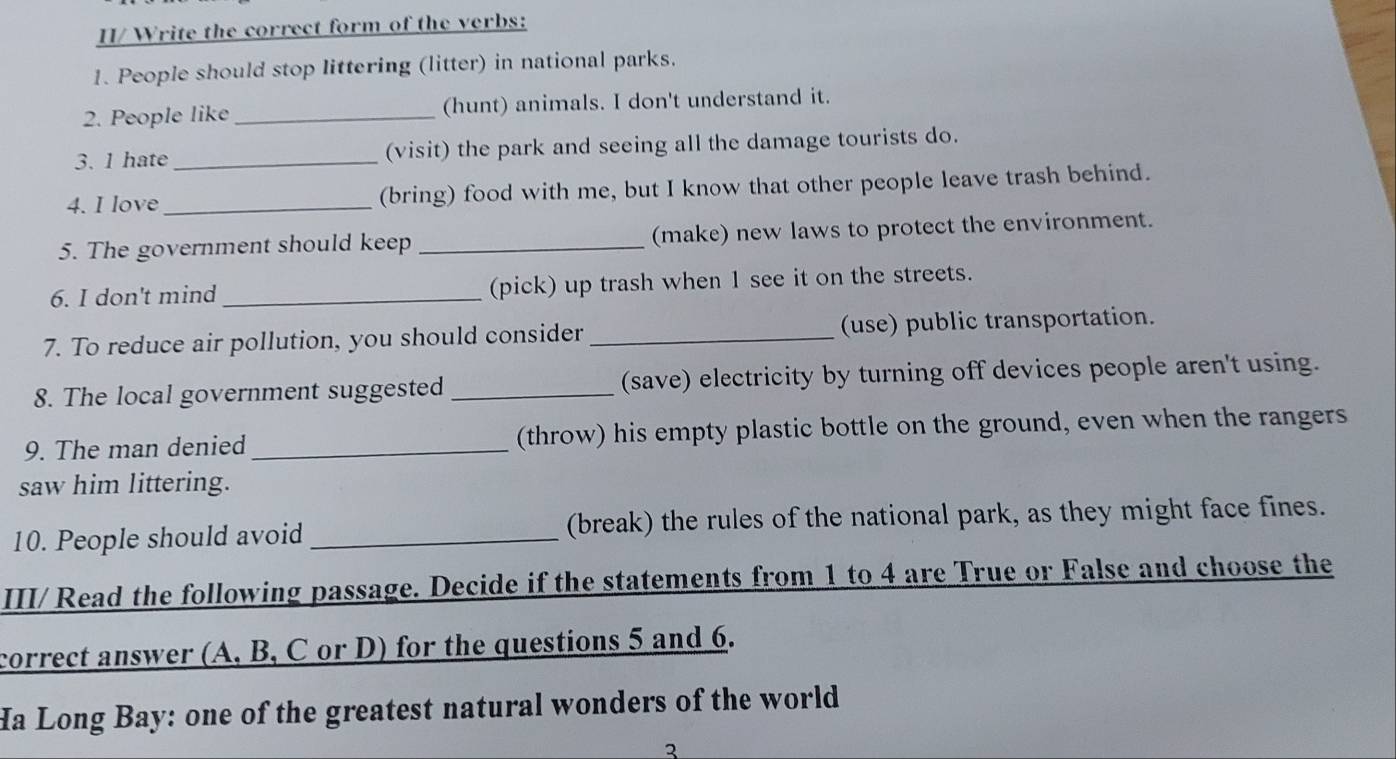 II/ Write the correct form of the verbs: 
1. People should stop littering (litter) in national parks. 
2. People like _(hunt) animals. I don't understand it. 
3. 1 hate_ (visit) the park and seeing all the damage tourists do. 
4. I love _(bring) food with me, but I know that other people leave trash behind. 
5. The government should keep _(make) new laws to protect the environment. 
6. I don't mind _(pick) up trash when 1 see it on the streets. 
7. To reduce air pollution, you should consider_ (use) public transportation. 
8. The local government suggested_ (save) electricity by turning off devices people aren't using. 
9. The man denied _(throw) his empty plastic bottle on the ground, even when the rangers 
saw him littering. 
10. People should avoid _(break) the rules of the national park, as they might face fines. 
III/ Read the following passage. Decide if the statements from 1 to 4 are True or False and choose the 
correct answer (A, B, C or D) for the questions 5 and 6. 
Ha Long Bay: one of the greatest natural wonders of the world 
3