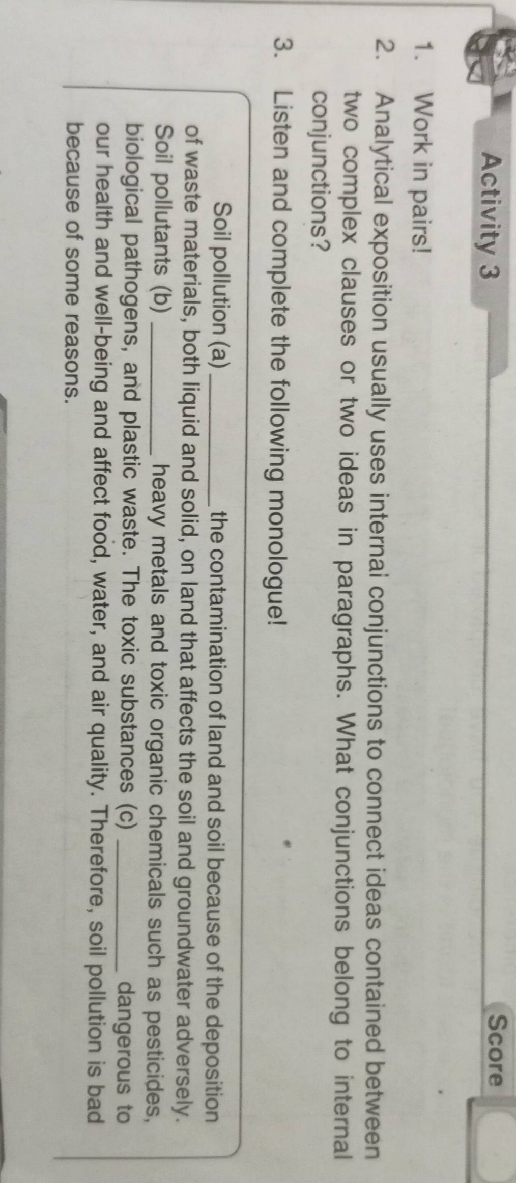 Activity 3 Score 
1. Work in pairs! 
2. Analytical exposition usually uses internai conjunctions to connect ideas contained between 
two complex clauses or two ideas in paragraphs. What conjunctions belong to internal 
conjunctions? 
3. Listen and complete the following monologue! 
Soil pollution (a) _the contamination of land and soil because of the deposition 
of waste materials, both liquid and solid, on land that affects the soil and groundwater adversely. 
Soil pollutants (b) _heavy metals and toxic organic chemicals such as pesticides, 
biological pathogens, and plastic waste. The toxic substances (c) _dangerous to 
our health and well-being and affect food, water, and air quality. Therefore, soil pollution is bad 
because of some reasons.