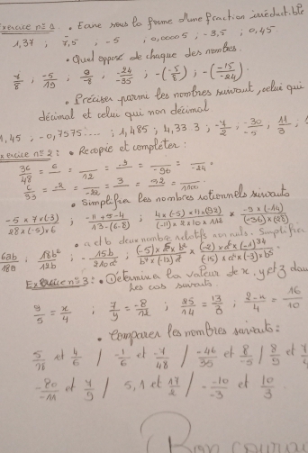 sreace pi A. Eane nuws to Pome dune fraction sneduct. ble
4. 3Y; õ. 5-5 10, 00005,-B, 5 ¡0, 45
. (luel eppost de chague des nombess.
 7/8 , (-5)/19 , 9/-8 ,  (-24)/-35 ;-( (-5)/8 );-( (-15)/-24 ). Preciser parme les nomties mawont, selui qui
decimal et celui qui mon decimal
1, 45 :-0, 3575.. . . 1,485;4,333;- 4/2 ; (-30)/-5 , 11/3 ;
xexcice n: Recopie et completen:
 36/48 =frac 6=frac 12=frac -y==frac 1=frac -96=frac -24=
 6/33 =frac -2=frac -22=frac 3=frac 52=frac 1100-. SimpeiPun Bes nombres notionnels siwout
 (-5* 7* (-3))/28* (-5)* 6  i  (-11+5-4)/13-(6-8) ; (4* (-5)* 11* (92))/(-11)* 2* 10* 112 * (-5* (-14))/(-36)* (28) 
11 dear nombe ndotfs non nuls. Smplific
 6ab/18a : 18b^2/12b i2 15b/210a^2 ; ((-5)* b^2)/b^7* (-12)d^2 * frac (-2)* d^6* (-1)^34(-15)* a^4* (-3)* b^5=
Execcenss:. Dclamina la valeut dex, yer 3 doy
Res cas swrnuts
 y/5 = x/4   7/y = (-8)/nl   25/14 = 13/8 ; (2-x)/4 = 16/10 
comporen Pes membies saiats :
 5/78  nt  4/6  - 1/6  et  (-7)/48   (-46)/35  et  8/-5   8/9  et  7/2 
 (-80)/-M  et  4/9 / 5, lel  17/2  |- (-10)/-3  et  10/3 
can com