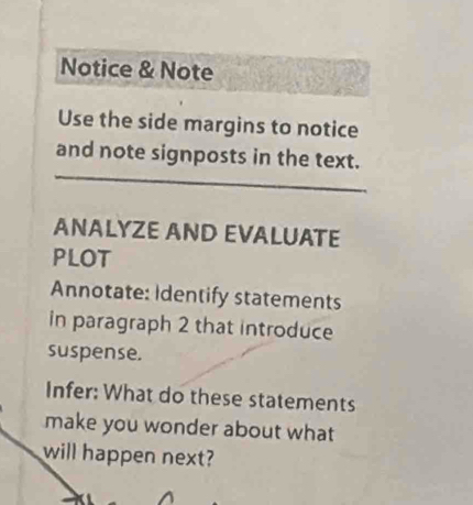 Notice & Note 
Use the side margins to notice 
and note signposts in the text. 
ANALYZE AND EVALUATE 
PLOT 
Annotate: Identify statements 
in paragraph 2 that introduce 
suspense. 
Infer: What do these statements 
make you wonder about what 
will happen next?