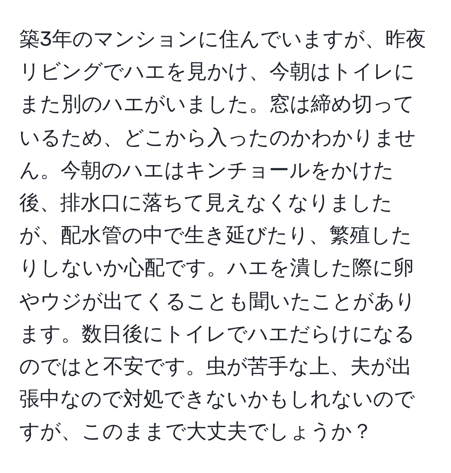 築3年のマンションに住んでいますが、昨夜リビングでハエを見かけ、今朝はトイレにまた別のハエがいました。窓は締め切っているため、どこから入ったのかわかりません。今朝のハエはキンチョールをかけた後、排水口に落ちて見えなくなりましたが、配水管の中で生き延びたり、繁殖したりしないか心配です。ハエを潰した際に卵やウジが出てくることも聞いたことがあります。数日後にトイレでハエだらけになるのではと不安です。虫が苦手な上、夫が出張中なので対処できないかもしれないのですが、このままで大丈夫でしょうか？