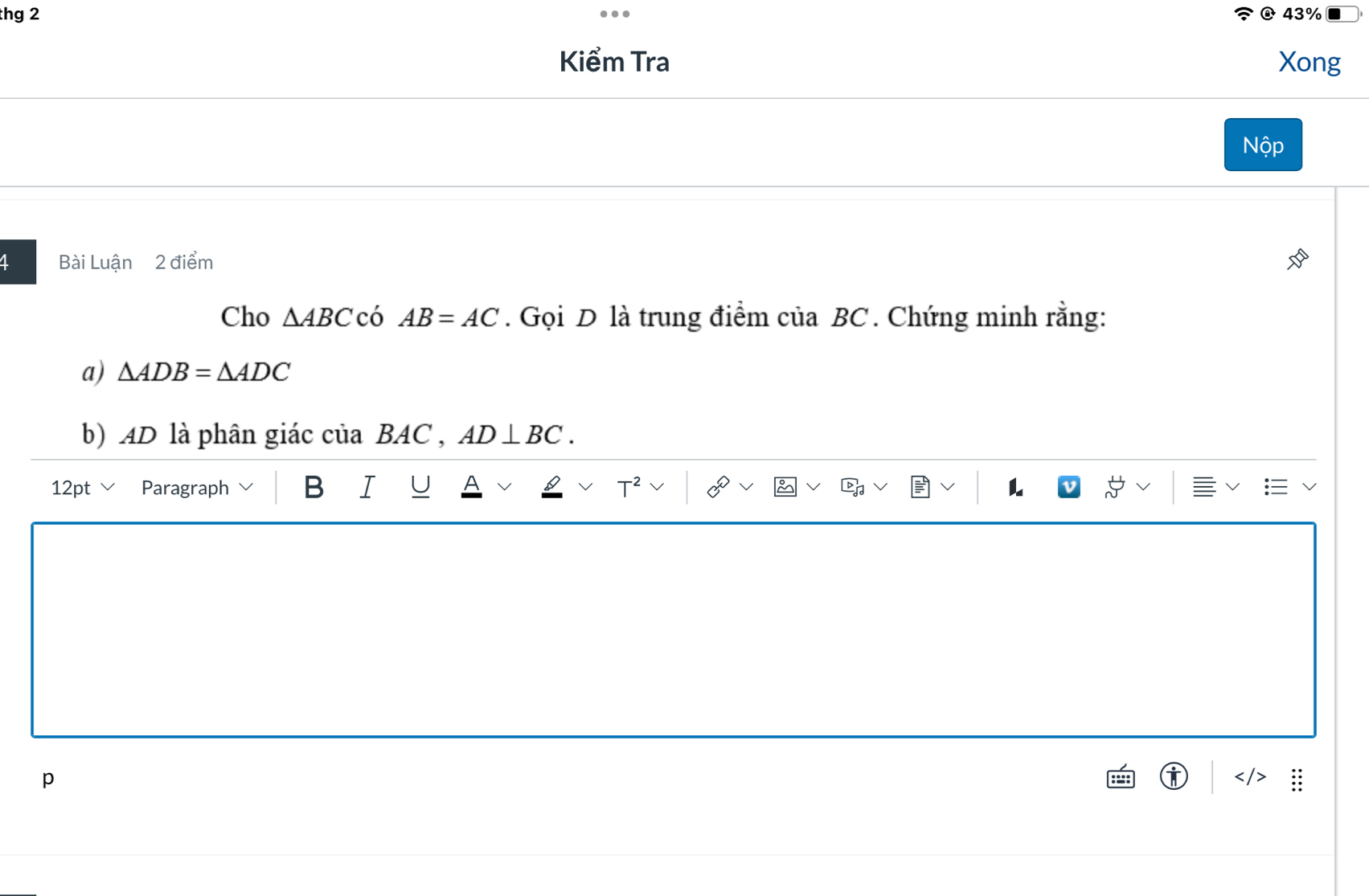 thg 2 43%
Kiểm Tra Xong 
Nộp 
1 Bài Luận 2 điểm 
Cho △ ABC có AB=AC. Gọi D là trung điểm của BC. Chứng minh rằng: 
a) △ ADB=△ ADC
b) AD là phân giác của BAC , AD⊥ BC. 
12pt Paragraph B I U T^2 L 
p 
T