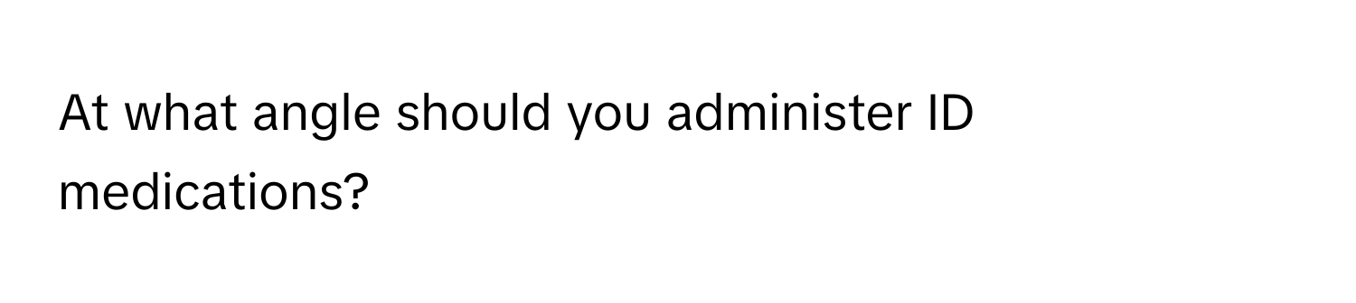 At what angle should you administer ID medications?