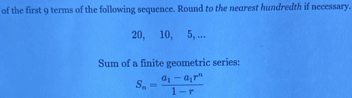 of the first 9 terms of the following sequence. Round to the nearest hundredth if necessary.
20, 10, 5, ... 
Sum of a finite geometric series:
S_n=frac a_1-a_1r^n1-r