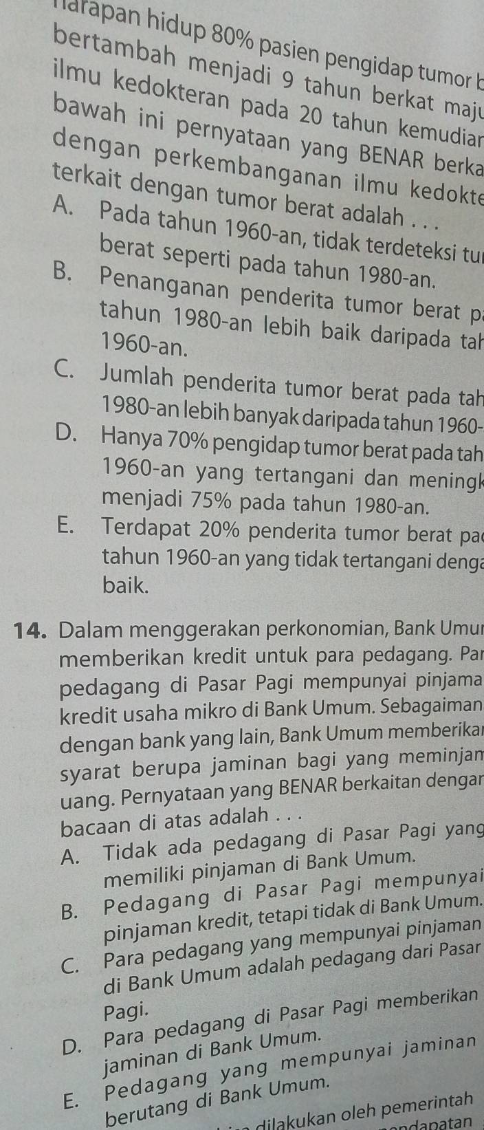 harapan hidup 80% pasien pengidap tumor h
bertambah menjadi 9 tahun berkat maj r
ilmu kedokteran pada 20 tahun kemudiar
bawah ini pernyataan yang BENAR berka
dengan perkembanganan ilmu kedokte
terkait dengan tumor berat adalah . . .
A. Pada tahun 1960-an, tidak terdeteksi tu
berat seperti pada tahun 1980-an.
B. Penanganan penderita tumor berat p
tahun 1980-an lebih baik daripada tah
1960-an.
C. Jumlah penderita tumor berat pada tah
1980-an lebih banyak daripada tahun 1960-
D. Hanya 70% pengidap tumor berat pada tah
1960-an yang tertangani dan mening
menjadi 75% pada tahun 1980-an.
E. Terdapat 20% penderita tumor berat par
tahun 1960-an yang tidak tertangani denga
baik.
14. Dalam menggerakan perkonomian, Bank Umur
memberikan kredit untuk para pedagang. Par
pedagang di Pasar Pagi mempunyai pinjama
kredit usaha mikro di Bank Umum. Sebagaiman
dengan bank yang lain, Bank Umum memberika
syarat berupa jaminan bagi yang meminjan
uang. Pernyataan yang BENAR berkaitan dengar
bacaan di atas adalah . . .
A. Tidak ada pedagang di Pasar Pagi yang
memiliki pinjaman di Bank Umum.
B. Pedagang di Pasar Pagi mempunyai
pinjaman kredit, tetapi tidak di Bank Umum.
C. Para pedagang yang mempunyai pinjaman
di Bank Umum adalah pedagang dari Pasar
Pagi.
D. Para pedagang di Pasar Pagi memberikan
jaminan di Bank Umum.
E. Pedagang yang mempunyai jaminan
berutang di Bank Umum.
d  an oeh pemerintah