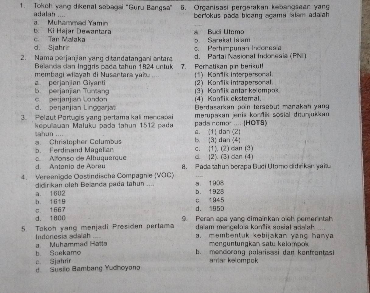 Tokoh yang dikenal sebagai “Guru Bangsa” 6. Organisasi pergerakan kebangsaan yang
adalah ….. berfokus pada bidang agama Islam adalah
a. Muhammad Yamin
b. Ki Hajar Dewantara a. Budi Utomo
c. Tan Malaka b. Sarekat Islam
d. Sjahrir c. Perhimpunan Indonesia
2. Nama perjanjian yang ditandatangani antara d. Partai Nasional Indonesia (PNI)
Belanda dan Inggris pada tahun 1824 untuk 7. Perhatikan pin berikut!
membagi wilayah di Nusantara yaitu .... (1) Konflik interpersonal.
a perjanjian Giyanti (2) Konflik intrapersonal.
b. perjanjian Tuntang (3) Konflik antar kelompok.
c. perjanjian London (4) Konflik eksternal.
d. perjanjian Linggarjati Berdasarkan poin tersebut manakah yang
3. Pelaut Portugis yang pertama kali mencapai merupakan jenis konflik sosial ditunjukkan
kepulauan Maluku pada tahun 1512 pada pada nomor .... (HOTS)
tahun .... a. (1) dan (2)
a. Christopher Columbus b. (3) dan (4)
b. Ferdinand Magellan c. (1), (2) dan (3)
c. Alfonso de Albuquerque d. (2). (3) dan (4)
d. Antonio de Abreu 8. Pada tahun berapa Budi Utomo didirikan yaitu
4. Vereenigde Oostindische Compagnie (VOC)
didirikan oleh Belanda pada tahun .... a. 1908
a. 1602 b. 1928
b. 1619 c. 1945
c. 1667 d. 1950
d. 1800 9. Peran apa yang dimainkan oleh pemerintah
5. Tokoh yang menjadi Presiden pertama dalam mengelola konflik sosial adalah ....
Indonesia adalah .... a. membentuk kebijakan yang hanya
a. Muhammad Hatta menguntungkan satu kelompok
b. Soekarno b. mendorong polarisasi dan konfrontasi
c. Sjahrir antar kelompok
d. Susilo Bambang Yudhoyono